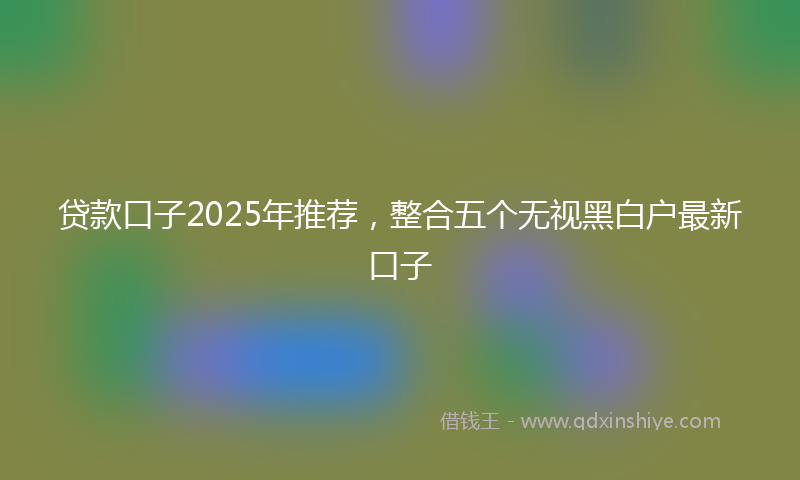 贷款口子2025年推荐，整合五个无视黑白户最新口子