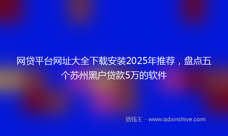 网贷平台网址大全下载安装2025年推荐，盘点五个苏州黑户贷款5万的软件