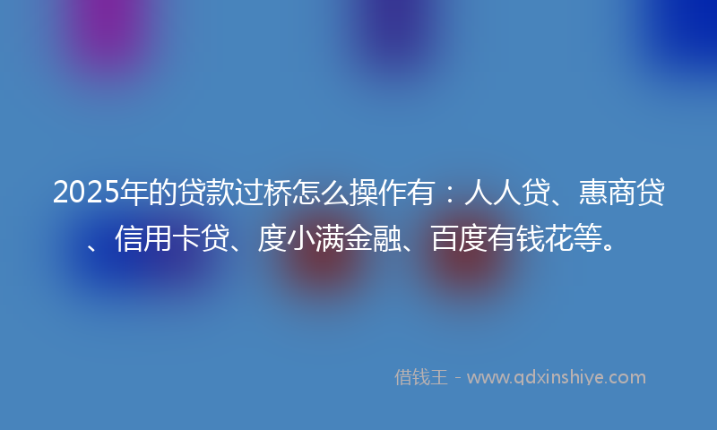 2025年的贷款过桥怎么操作有：人人贷、惠商贷、信用卡贷、度小满金融、百度有钱花等。
