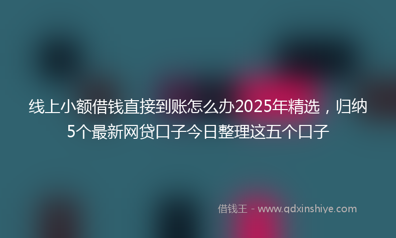 线上小额借钱直接到账怎么办2025年精选，归纳5个最新网贷口子今日整理这五个口子