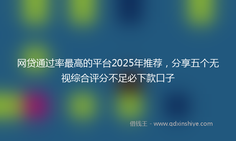 网贷通过率最高的平台2025年推荐，分享五个无视综合评分不足必下款口子