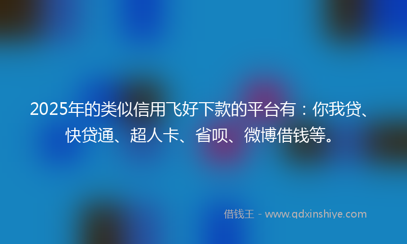 2025年的类似信用飞好下款的平台有：你我贷、快贷通、超人卡、省呗、微博借钱等。