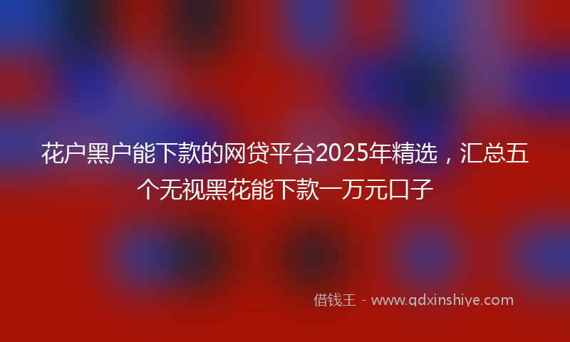 花户黑户能下款的网贷平台2025年精选，汇总五个无视黑花能下款一万元口子