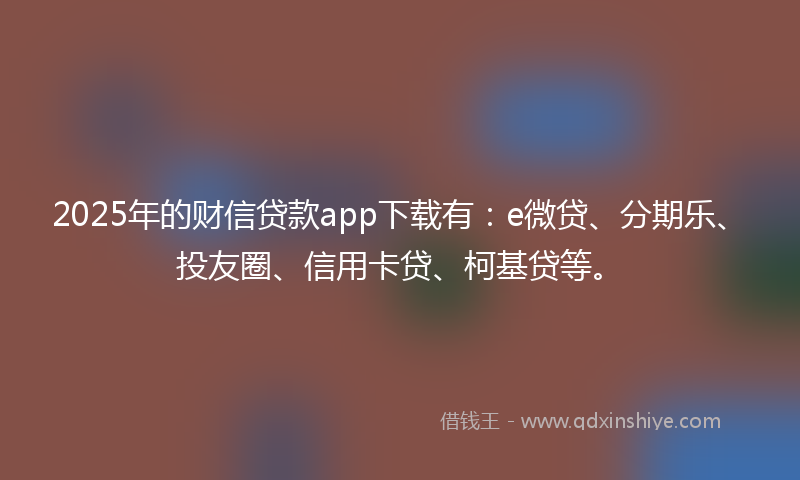 2025年的财信贷款app下载有：e微贷、分期乐、投友圈、信用卡贷、柯基贷等。