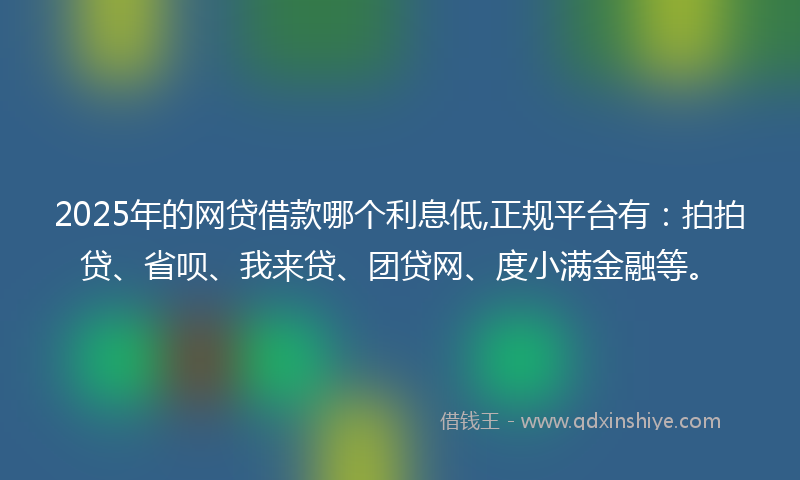 2025年的网贷借款哪个利息低,正规平台有：拍拍贷、省呗、我来贷、团贷网、度小满金融等。