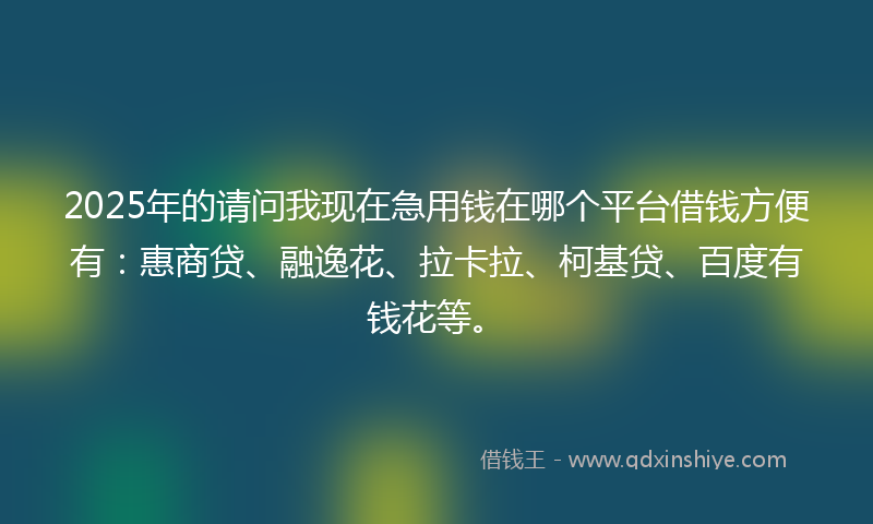 2025年的请问我现在急用钱在哪个平台借钱方便有：惠商贷、融逸花、拉卡拉、柯基贷、百度有钱花等。