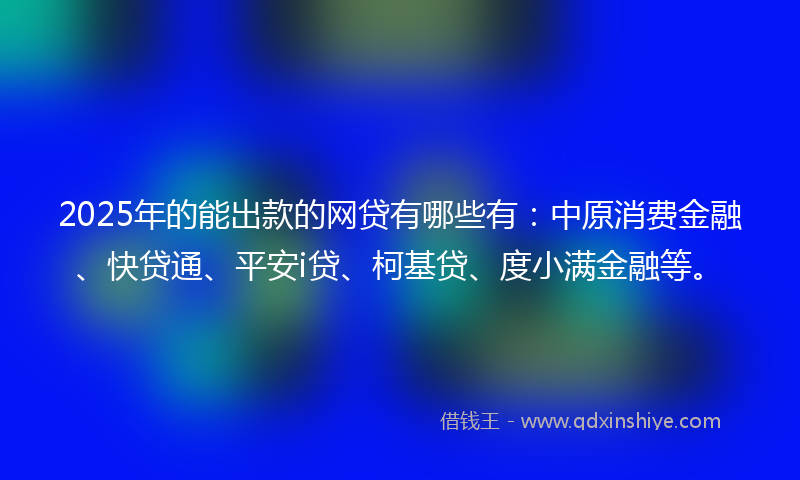 2025年的能出款的网贷有哪些有：中原消费金融、快贷通、平安i贷、柯基贷、度小满金融等。