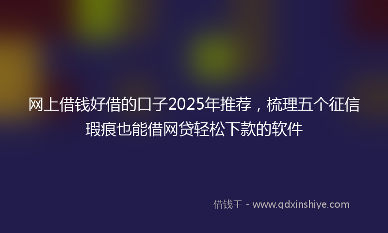 网上借钱好借的口子2025年推荐，梳理五个征信瑕疵也能借网贷轻松下款的软件