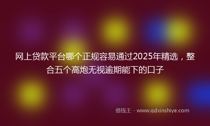 网上贷款平台哪个正规容易通过2025年精选，整合五个高炮无视逾期能下的口子