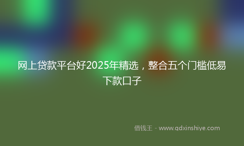 网上贷款平台好2025年精选，整合五个门槛低易下款口子