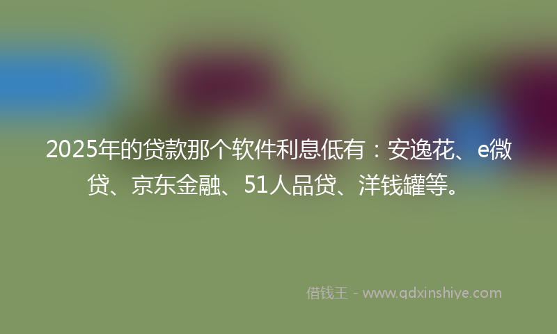 2025年的贷款那个软件利息低有：安逸花、e微贷、京东金融、51人品贷、洋钱罐等。
