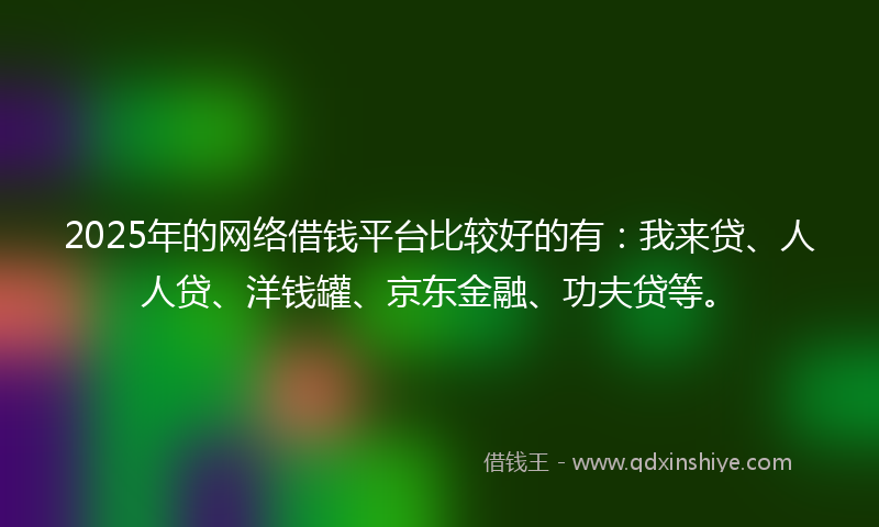2025年的网络借钱平台比较好的有：我来贷、人人贷、洋钱罐、京东金融、功夫贷等。