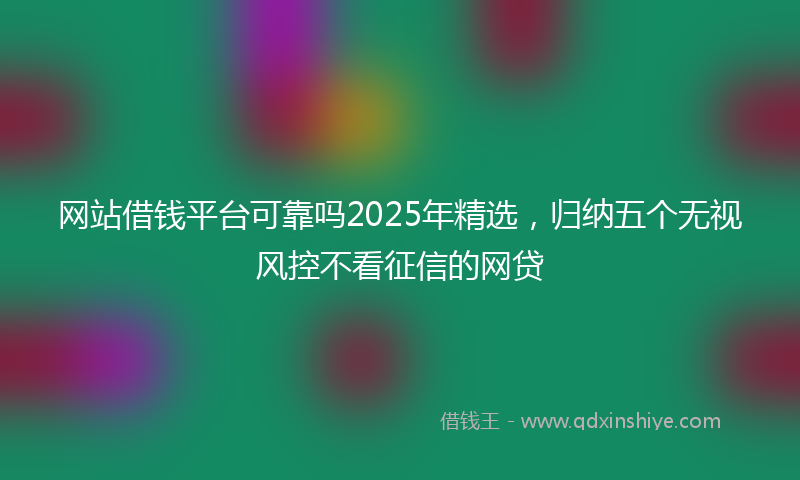 网站借钱平台可靠吗2025年精选，归纳五个无视风控不看征信的网贷
