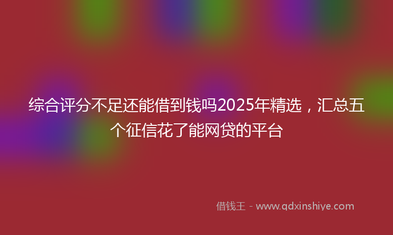 综合评分不足还能借到钱吗2025年精选，汇总五个征信花了能网贷的平台