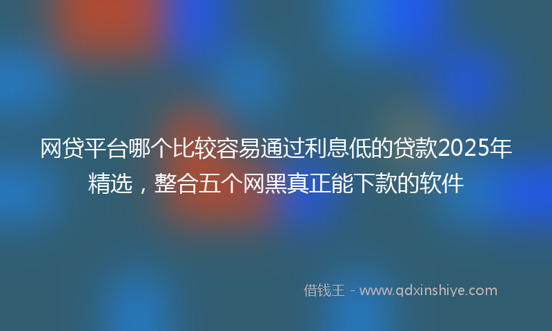 网贷平台哪个比较容易通过利息低的贷款2025年精选，整合五个网黑真正能下款的软件