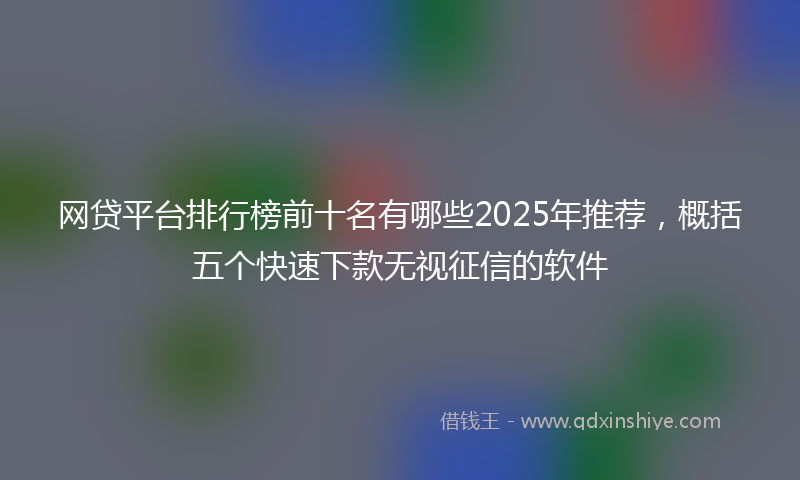 网贷平台排行榜前十名有哪些2025年推荐，概括五个快速下款无视征信的软件