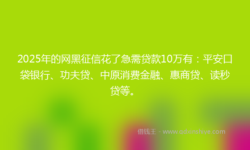 2025年的网黑征信花了急需贷款10万有：平安口袋银行、功夫贷、中原消费金融、惠商贷、读秒贷等。