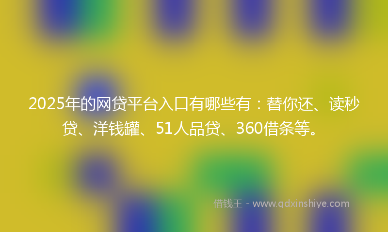 2025年的网贷平台入口有哪些有：替你还、读秒贷、洋钱罐、51人品贷、360借条等。