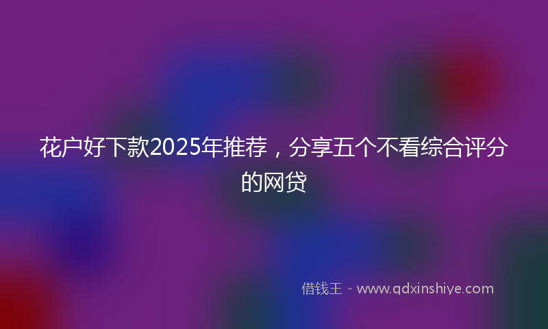 花户好下款2025年推荐，分享五个不看综合评分的网贷