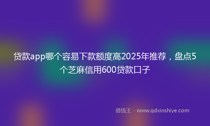 贷款app哪个容易下款额度高2025年推荐，盘点5个芝麻信用600贷款口子