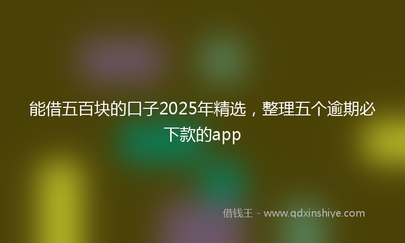 能借五百块的口子2025年精选，整理五个逾期必下款的app
