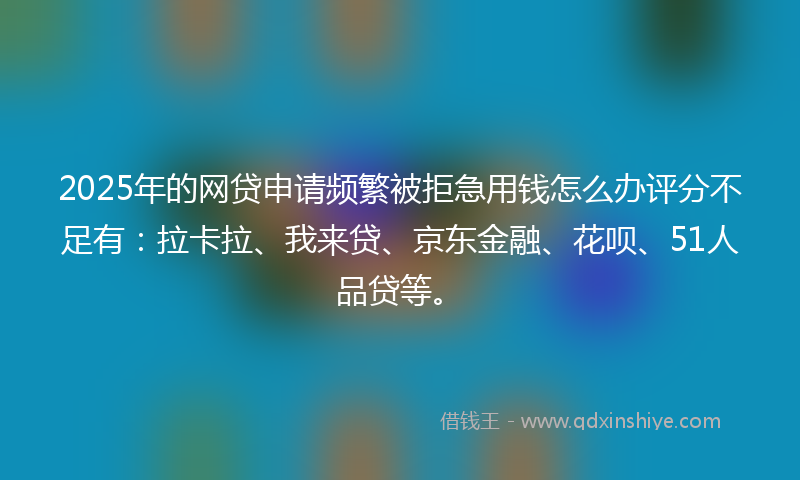 2025年的网贷申请频繁被拒急用钱怎么办评分不足有：拉卡拉、我来贷、京东金融、花呗、51人品贷等。