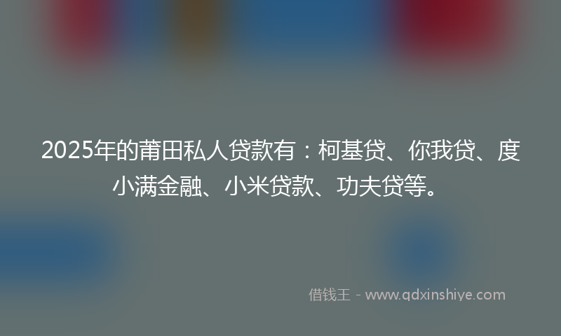 2025年的莆田私人贷款有：柯基贷、你我贷、度小满金融、小米贷款、功夫贷等。