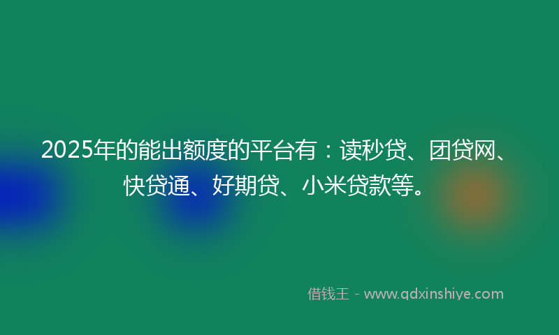 2025年的能出额度的平台有：读秒贷、团贷网、快贷通、好期贷、小米贷款等。
