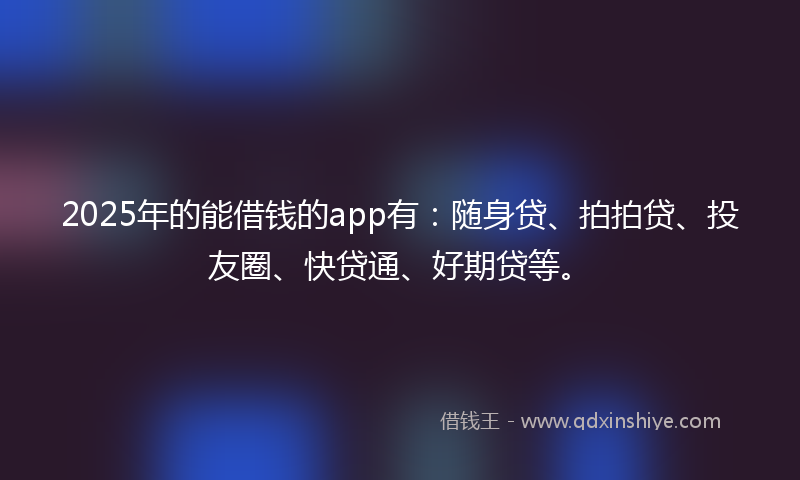 2025年的能借钱的app有：随身贷、拍拍贷、投友圈、快贷通、好期贷等。