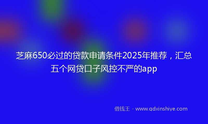 芝麻650必过的贷款申请条件2025年推荐，汇总五个网贷口子风控不严的app