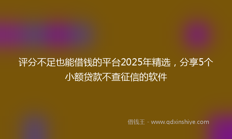 评分不足也能借钱的平台2025年精选，分享5个小额贷款不查征信的软件