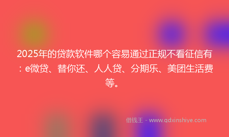 2025年的贷款软件哪个容易通过正规不看征信有：e微贷、替你还、人人贷、分期乐、美团生活费等。