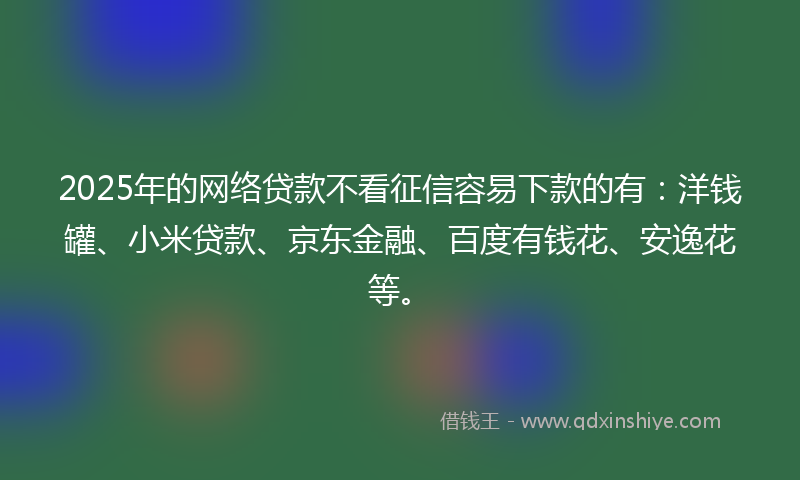 2025年的网络贷款不看征信容易下款的有：洋钱罐、小米贷款、京东金融、百度有钱花、安逸花等。