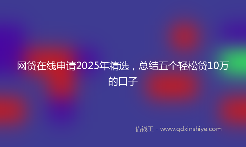 网贷在线申请2025年精选，总结五个轻松贷10万的口子