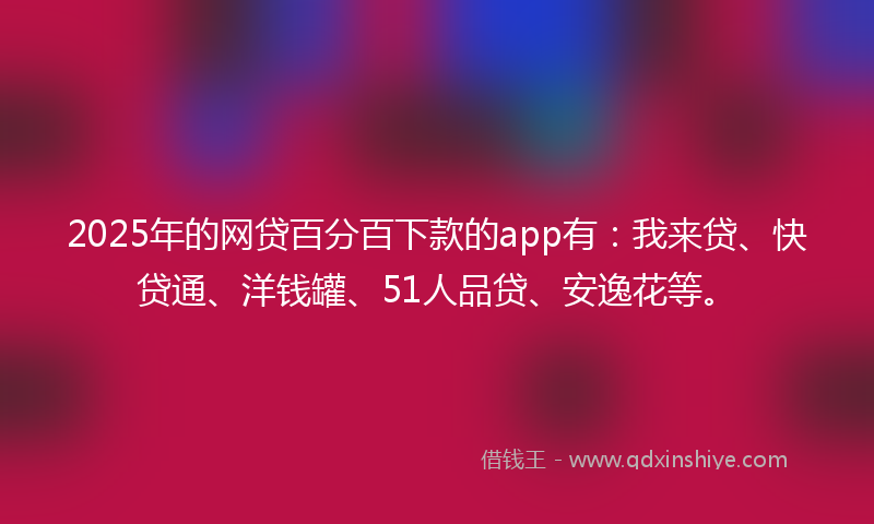 2025年的网贷百分百下款的app有：我来贷、快贷通、洋钱罐、51人品贷、安逸花等。