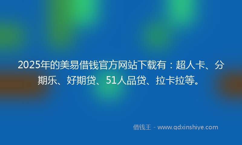 2025年的美易借钱官方网站下载有：超人卡、分期乐、好期贷、51人品贷、拉卡拉等。
