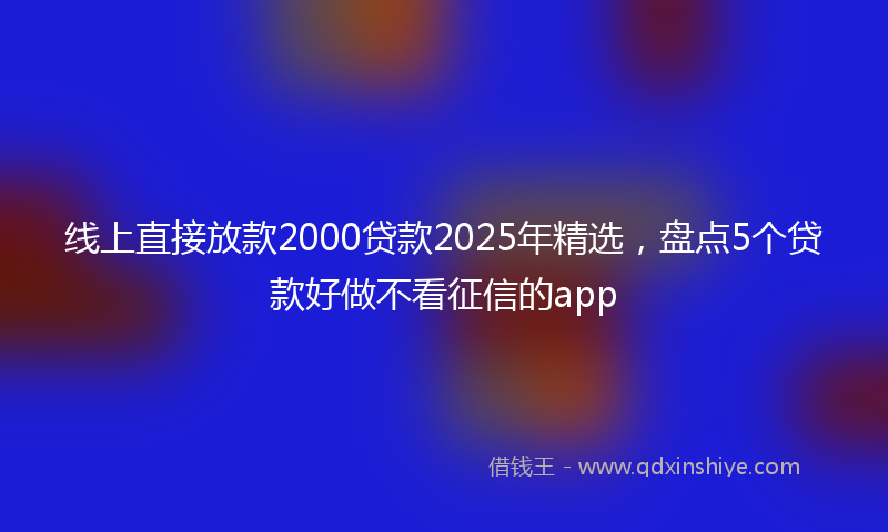 线上直接放款2000贷款2025年精选，盘点5个贷款好做不看征信的app