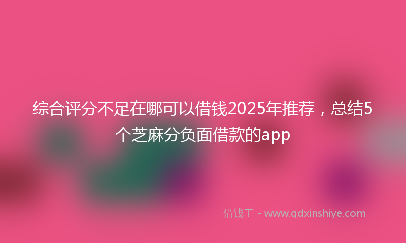 综合评分不足在哪可以借钱2025年推荐，总结5个芝麻分负面借款的app