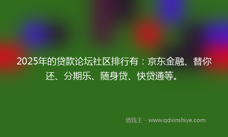 2025年的贷款论坛社区排行有：京东金融、替你还、分期乐、随身贷、快贷通等。
