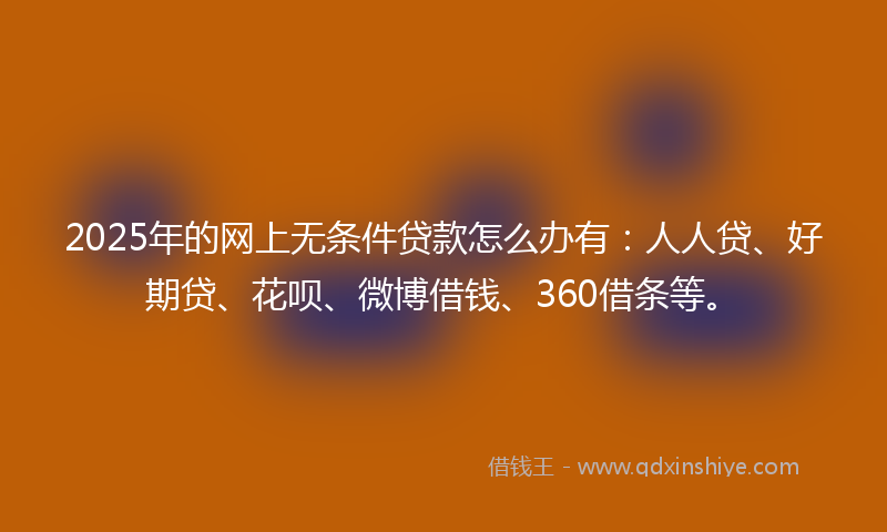 2025年的网上无条件贷款怎么办有：人人贷、好期贷、花呗、微博借钱、360借条等。