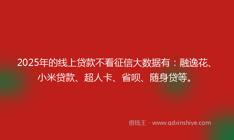2025年的线上贷款不看征信大数据有：融逸花、小米贷款、超人卡、省呗、随身贷等。