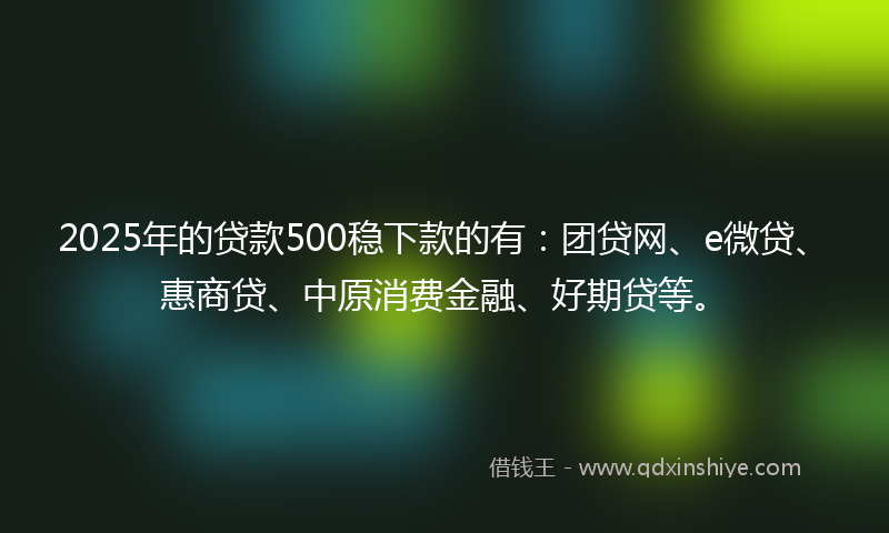 2025年的贷款500稳下款的有：团贷网、e微贷、惠商贷、中原消费金融、好期贷等。