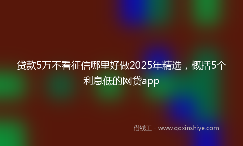 贷款5万不看征信哪里好做2025年精选，概括5个利息低的网贷app