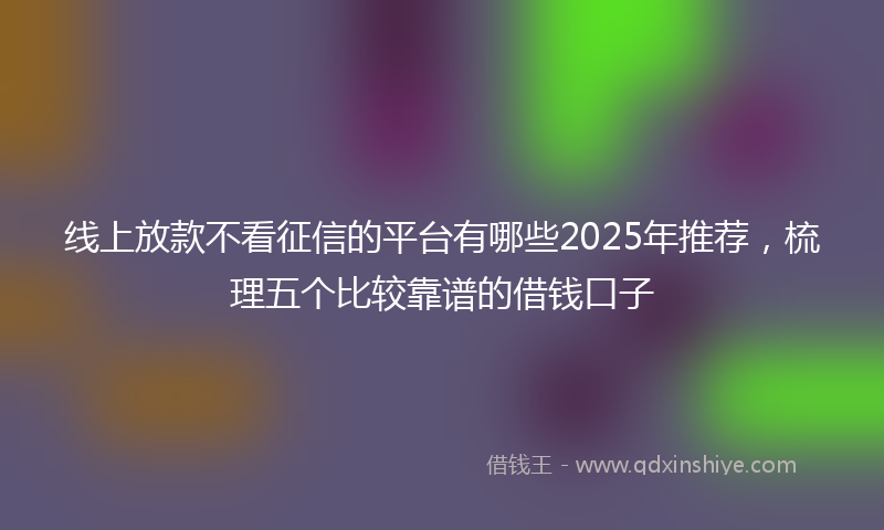 线上放款不看征信的平台有哪些2025年推荐，梳理五个比较靠谱的借钱口子
