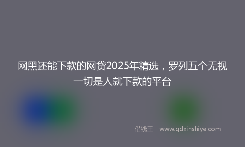 网黑还能下款的网贷2025年精选，罗列五个无视一切是人就下款的平台