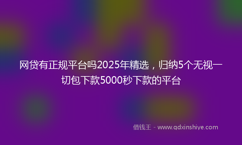网贷有正规平台吗2025年精选，归纳5个无视一切包下款5000秒下款的平台