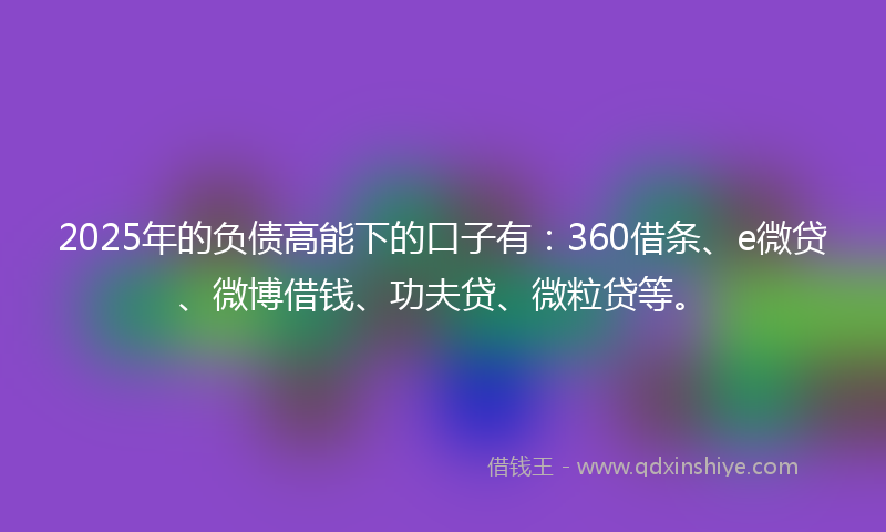 2025年的负债高能下的口子有：360借条、e微贷、微博借钱、功夫贷、微粒贷等。