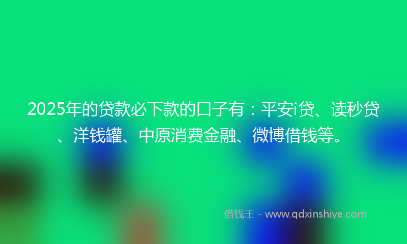 2025年的贷款必下款的口子有：平安i贷、读秒贷、洋钱罐、中原消费金融、微博借钱等。