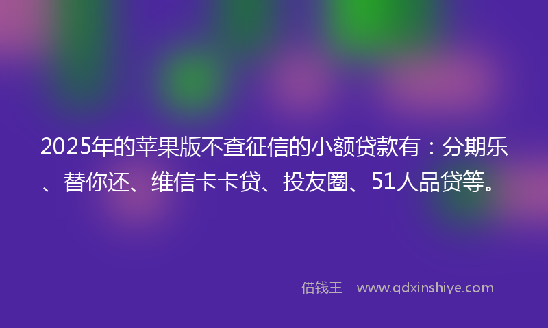 2025年的苹果版不查征信的小额贷款有：分期乐、替你还、维信卡卡贷、投友圈、51人品贷等。