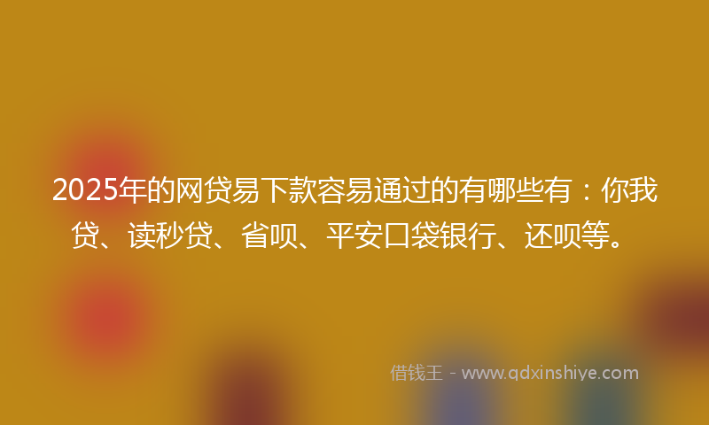 2025年的网贷易下款容易通过的有哪些有：你我贷、读秒贷、省呗、平安口袋银行、还呗等。